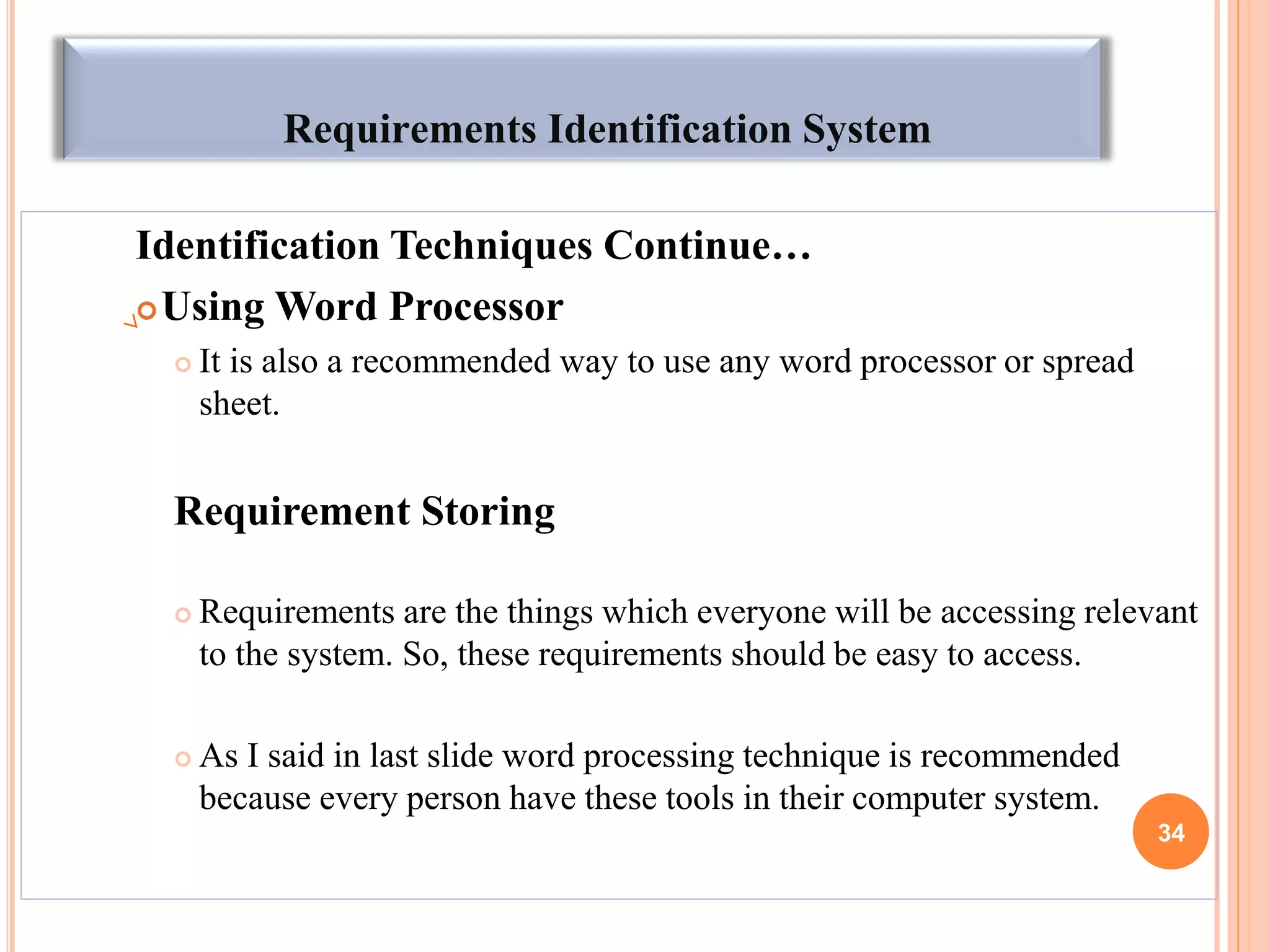 Requirements Identification System
Identification Techniques Continue…
Using Word Processor
 It is also a recommended way to use any word processor or spread
sheet.
Requirement Storing
 Requirements are the things which everyone will be accessing relevant
to the system. So, these requirements should be easy to access.
 As I said in last slide word processing technique is recommended
because every person have these tools in their computer system.
34
 
