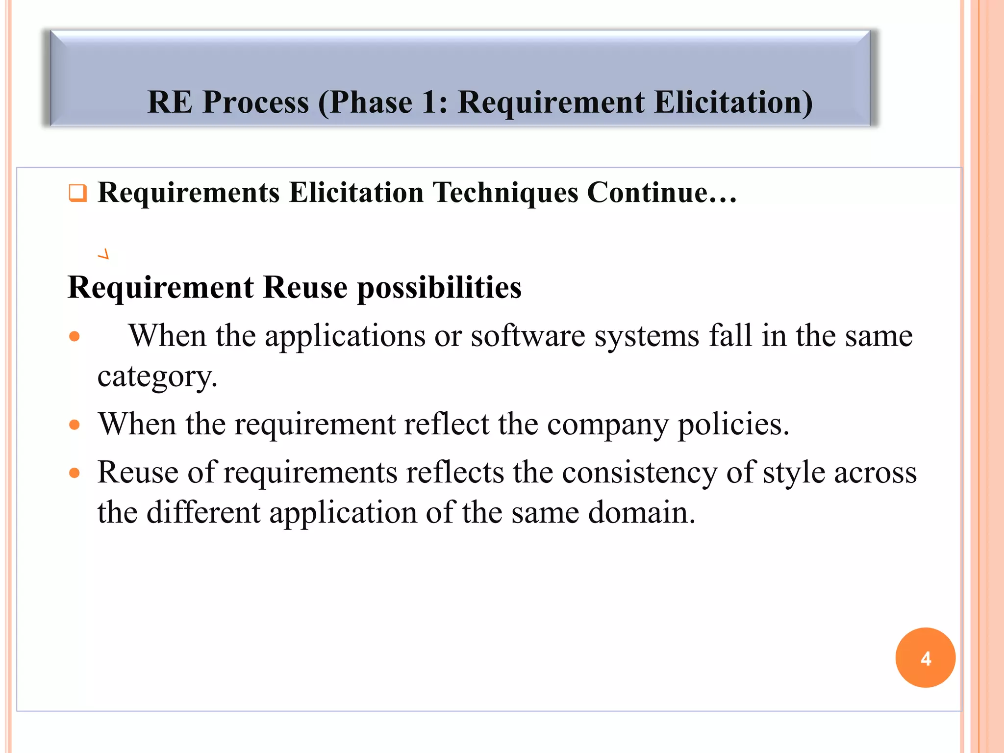 RE Process (Phase 1: Requirement Elicitation)
 Requirements Elicitation Techniques Continue…
Requirement Reuse possibilities
 When the applications or software systems fall in the same
category.
 When the requirement reflect the company policies.
 Reuse of requirements reflects the consistency of style across
the different application of the same domain.
4
 