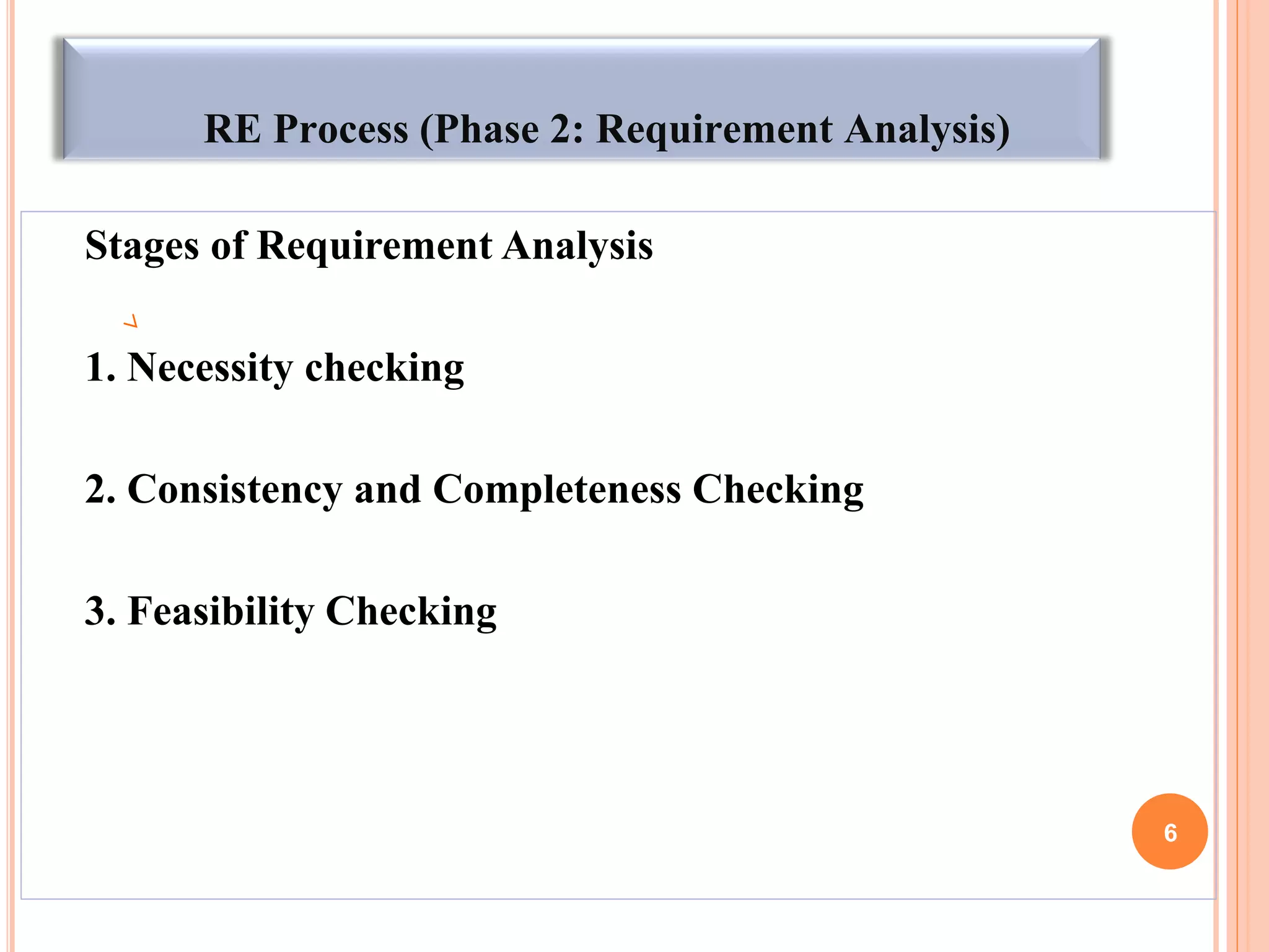 RE Process (Phase 2: Requirement Analysis)
Stages of Requirement Analysis
1. Necessity checking
2. Consistency and Completeness Checking
3. Feasibility Checking
6
 