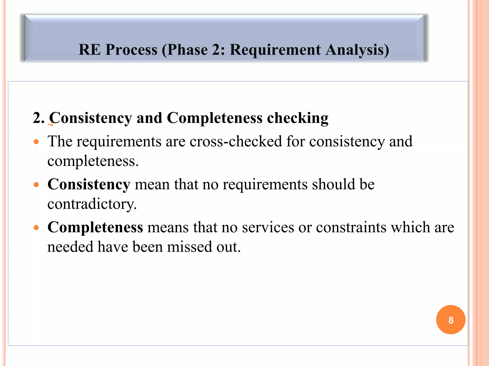 RE Process (Phase 2: Requirement Analysis)
2. Consistency and Completeness checking
 The requirements are cross-checked for consistency and
completeness.
 Consistency mean that no requirements should be
contradictory.
 Completeness means that no services or constraints which are
needed have been missed out.
8
 