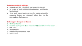 Repair mechanism of mutation
 Repair system play a significant role in mutation process.
 As a result of repair, potentially lethal changes in DNA may
be eliminated.
 If the repair system function in error free manner, potentially
mutagenic lesions are eliminated before they can be
converted into final mutation.
Following are the repair mechanism
1. Photoreactivation
2. Excision repair system- Base excision and Nucleotide Excision repair
3. SOS repair
4. Mismatch repair
5. Post replicative recombination repair
6. Adaptive repair
 