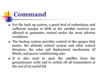 Command
 For the back up system, a great deal of redundancy and
sufficient margin in SNR at the satellite receiver are
allowed to guarantee control under the most adverse
conditions.
 The backup system provides control of the apogee kick
motor, the attitude control system and orbit control
thrusters, the solar sail deployment mechanism (if
fitted), and power conditioning unit.
 It is also used to eject the satellite from the
geostationary orbit and to switch off all transmitters at
the end of its useful life
 