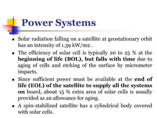 Power Systems
 Solar radiation falling on a satellite at geostationary orbit
has an intensity of 1.39 kW/m2 .
 The efficiency of solar cell is typically 20 to 25 % at the
beginning of life (BOL), but falls with time due to
aging of cells and etching of the surface by micrometer
impacts.
 Since sufficient power must be available at the end of
life (EOL) of the satellite to supply all the systems
on board, about 15 % extra area of solar cells is usually
provided as an allowance for aging.
 A spin-stabilized satellite has a cylindrical body covered
with solar cells.
 
