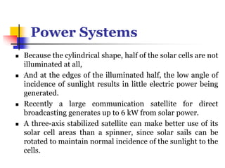 Power Systems
 Because the cylindrical shape, half of the solar cells are not
illuminated at all,
 And at the edges of the illuminated half, the low angle of
incidence of sunlight results in little electric power being
generated.
 Recently a large communication satellite for direct
broadcasting generates up to 6 kW from solar power.
 A three-axis stabilized satellite can make better use of its
solar cell areas than a spinner, since solar sails can be
rotated to maintain normal incidence of the sunlight to the
cells.
 