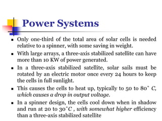 Power Systems
 Only one-third of the total area of solar cells is needed
relative to a spinner, with some saving in weight.
 With large arrays, a three-axis stabilized satellite can have
more than 10 KW of power generated.
 In a three-axis stabilized satellite, solar sails must be
rotated by an electric motor once every 24 hours to keep
the cells in full sunlight.
 This causes the cells to heat up, typically to 50 to 80˚ C,
which causes a drop in output voltage.
 In a spinner design, the cells cool down when in shadow
and run at 20 to 30˚C , with somewhat higher efficiency
than a three-axis stabilized satellite
 