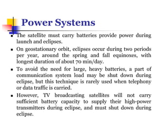 Power Systems
 The satellite must carry batteries provide power during
launch and eclipses.
 On geostationary orbit, eclipses occur during two periods
per year, around the spring and fall equinoxes, with
longest duration of about 70 min/day.
 To avoid the need for large, heavy batteries, a part of
communication system load may be shut down during
eclipse, but this technique is rarely used when telephony
or data traffic is carried.
 However, TV broadcasting satellites will not carry
sufficient battery capacity to supply their high-power
transmitters during eclipse, and must shut down during
eclipse.
 
