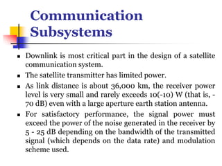 Communication
Subsystems
 Downlink is most critical part in the design of a satellite
communication system.
 The satellite transmitter has limited power.
 As link distance is about 36,000 km, the receiver power
level is very small and rarely exceeds 10(-10) W (that is, -
70 dB) even with a large aperture earth station antenna.
 For satisfactory performance, the signal power must
exceed the power of the noise generated in the receiver by
5 - 25 dB depending on the bandwidth of the transmitted
signal (which depends on the data rate) and modulation
scheme used.
 