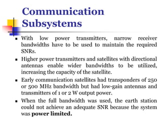 Communication
Subsystems
 With low power transmitters, narrow receiver
bandwidths have to be used to maintain the required
SNRs.
 Higher power transmitters and satellites with directional
antennas enable wider bandwidths to be utilized,
increasing the capacity of the satellite.
 Early communication satellites had transponders of 250
or 500 MHz bandwidth but had low-gain antennas and
transmitters of 1 or 2 W output power.
 When the full bandwidth was used, the earth station
could not achieve an adequate SNR because the system
was power limited.
 