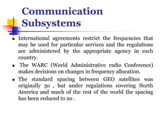 Communication
Subsystems
 International agreements restrict the frequencies that
may be used for particular services and the regulations
are administered by the appropriate agency in each
country.
 The WARC (World Administrative radio Conference)
makes decisions on changes in frequency allocation.
 The standard spacing between GEO satellites was
originally 3o , but under regulations covering North
America and much of the rest of the world the spacing
has been reduced to 2o .
 