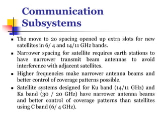 Communication
Subsystems
 The move to 2o spacing opened up extra slots for new
satellites in 6/ 4 and 14/11 GHz bands.
 Narrower spacing for satellite requires earth stations to
have narrower transmit beam antennas to avoid
interference with adjacent satellites.
 Higher frequencies make narrower antenna beams and
better control of coverage patterns possible.
 Satellite systems designed for Ku band (14/11 GHz) and
Ka band (30 / 20 GHz) have narrower antenna beams
and better control of coverage patterns than satellites
using C band (6/ 4 GHz).
 