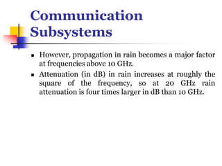 Communication
Subsystems
 However, propagation in rain becomes a major factor
at frequencies above 10 GHz.
 Attenuation (in dB) in rain increases at roughly the
square of the frequency, so at 20 GHz rain
attenuation is four times larger in dB than 10 GHz.
 