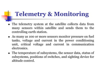 Telemetry & Monitoring
 The telemetry system at the satellite collects data from
many sensors within satellite and sends them to the
controlling earth station.
 As many as 100 or more sensors monitor pressure on fuel
tanks, voltage and current in the power conditioning
unit, critical voltage and current in communication
electronics.
 The temperature of subsystems, the sensor data, status of
subsystems, positions of switches, and sighting device for
altitude control.
 