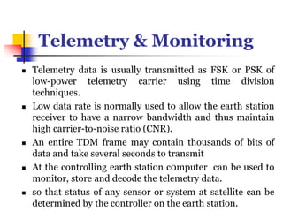 Telemetry & Monitoring
 Telemetry data is usually transmitted as FSK or PSK of
low-power telemetry carrier using time division
techniques.
 Low data rate is normally used to allow the earth station
receiver to have a narrow bandwidth and thus maintain
high carrier-to-noise ratio (CNR).
 An entire TDM frame may contain thousands of bits of
data and take several seconds to transmit
 At the controlling earth station c0mputer can be used to
monitor, store and decode the telemetry data.
 so that status of any sensor or system at satellite can be
determined by the controller on the earth station.
 