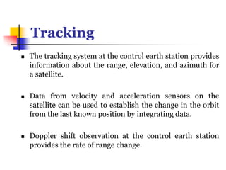 Tracking
 The tracking system at the control earth station provides
information about the range, elevation, and azimuth for
a satellite.
 Data from velocity and acceleration sensors on the
satellite can be used to establish the change in the orbit
from the last known position by integrating data.
 Doppler shift observation at the control earth station
provides the rate of range change.
 