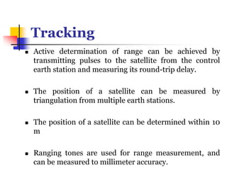 Tracking
 Active determination of range can be achieved by
transmitting pulses to the satellite from the control
earth station and measuring its round-trip delay.
 The position of a satellite can be measured by
triangulation from multiple earth stations.
 The position of a satellite can be determined within 10
m
 Ranging tones are used for range measurement, and
can be measured to millimeter accuracy.
 