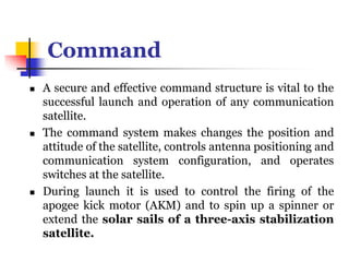 Command
 A secure and effective command structure is vital to the
successful launch and operation of any communication
satellite.
 The command system makes changes the position and
attitude of the satellite, controls antenna positioning and
communication system configuration, and operates
switches at the satellite.
 During launch it is used to control the firing of the
apogee kick motor (AKM) and to spin up a spinner or
extend the solar sails of a three-axis stabilization
satellite.
 