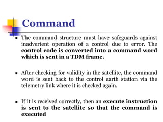 Command
 The command structure must have safeguards against
inadvertent operation of a control due to error. The
control code is converted into a command word
which is sent in a TDM frame.
 After checking for validity in the satellite, the command
word is sent back to the control earth station via the
telemetry link where it is checked again.
 If it is received correctly, then an execute instruction
is sent to the satellite so that the command is
executed
 