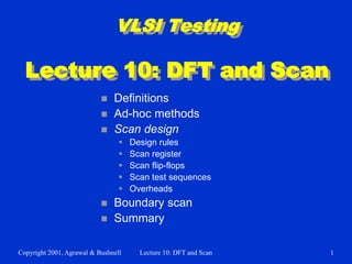 Copyright 2001, Agrawal & Bushnell Lecture 10: DFT and Scan 1
VLSI Testing
Lecture 10: DFT and Scan
 Definitions
 Ad-hoc methods
 Scan design
 Design rules
 Scan register
 Scan flip-flops
 Scan test sequences
 Overheads
 Boundary scan
 Summary
 