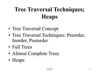 CS 103 1
Tree Traversal Techniques;
Heaps
• Tree Traversal Concept
• Tree Traversal Techniques: Preorder,
Inorder, Postorder
• Full Trees
• Almost Complete Trees
• Heaps
 