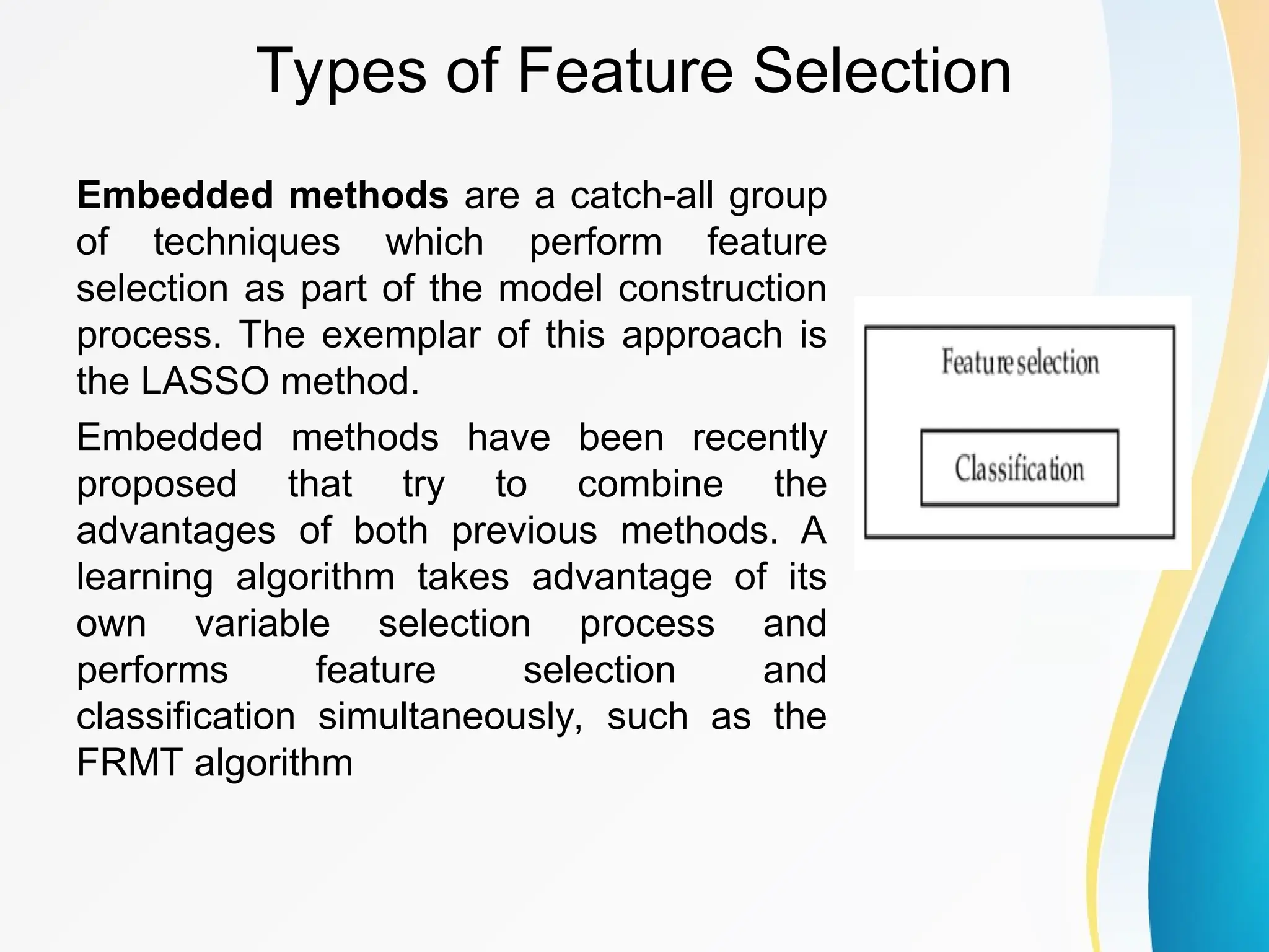 Types of Feature Selection Embedded methods are a catch-all group of techniques which perform feature selection as part of the model construction process. The exemplar of this approach is the LASSO method. Embedded methods have been recently proposed that try to combine the advantages of both previous methods. A learning algorithm takes advantage of its own variable selection process and performs feature selection and classification simultaneously, such as the FRMT algorithm 