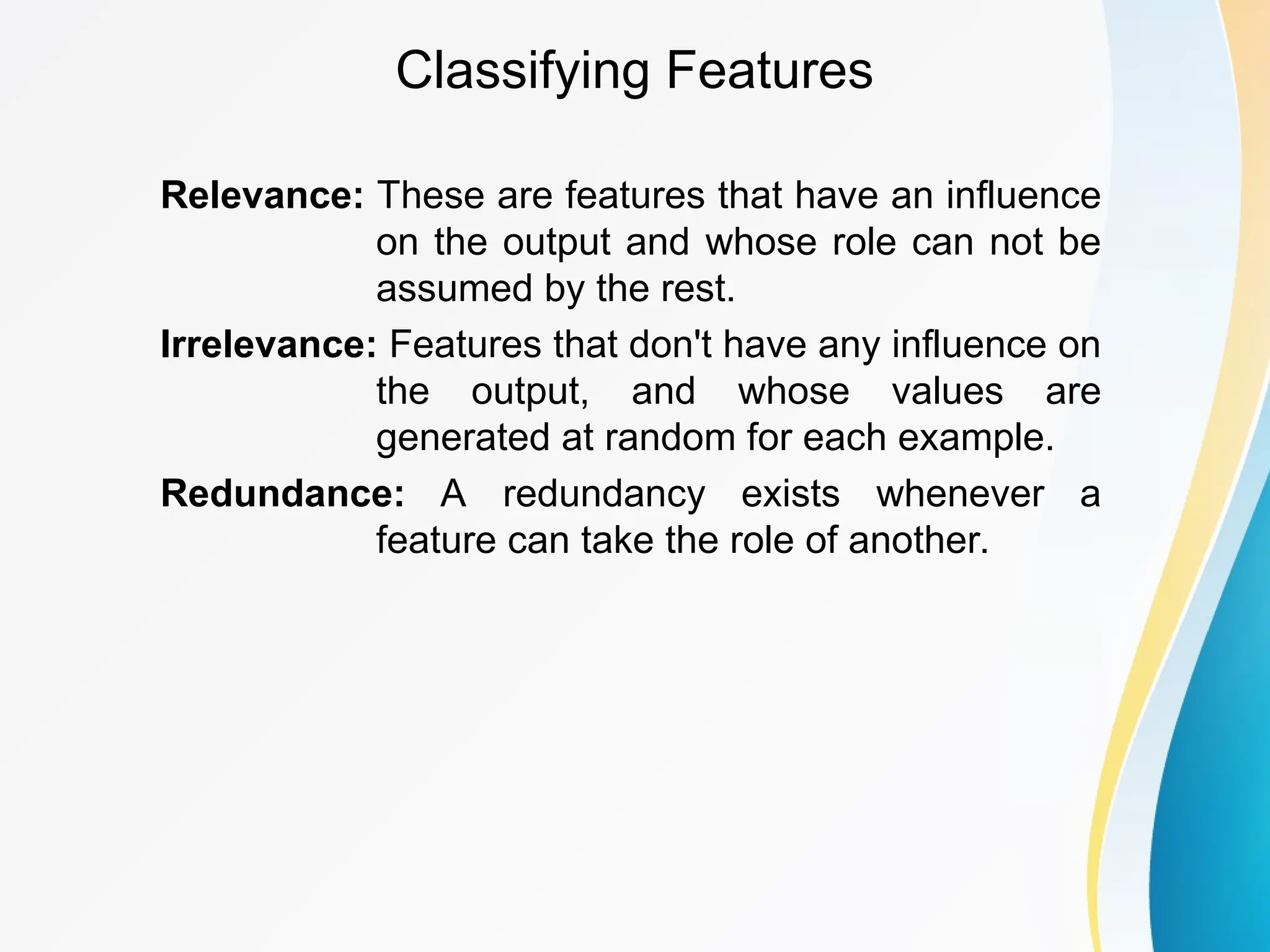 Classifying Features Relevance: These are features that have an influence on the output and whose role can not be assumed by the rest. Irrelevance: Features that don't have any influence on the output, and whose values are generated at random for each example. Redundance: A redundancy exists whenever a feature can take the role of another. 