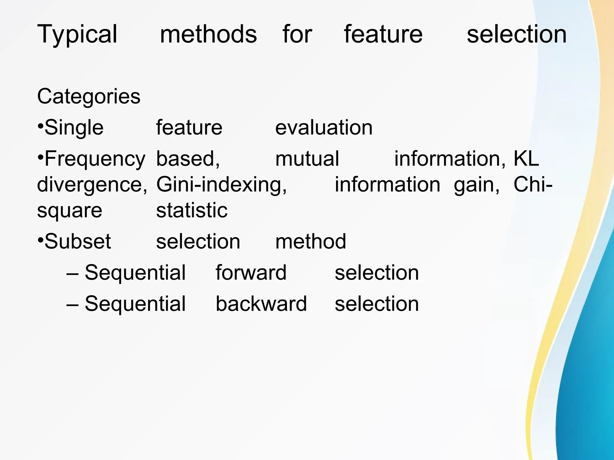 Typical methods for feature selection Categories •Single feature evaluation •Frequency based, mutual information, KL divergence, Gini-indexing, information gain, Chi- square statistic •Subset selection method – Sequential forward selection – Sequential backward selection 