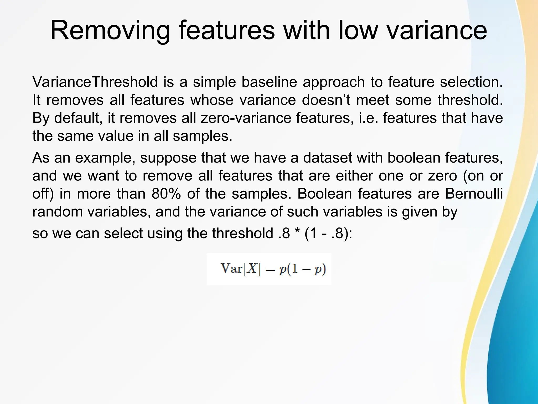 Removing features with low variance VarianceThreshold is a simple baseline approach to feature selection. It removes all features whose variance doesn’t meet some threshold. By default, it removes all zero-variance features, i.e. features that have the same value in all samples. As an example, suppose that we have a dataset with boolean features, and we want to remove all features that are either one or zero (on or off) in more than 80% of the samples. Boolean features are Bernoulli random variables, and the variance of such variables is given by so we can select using the threshold .8 * (1 - .8): 