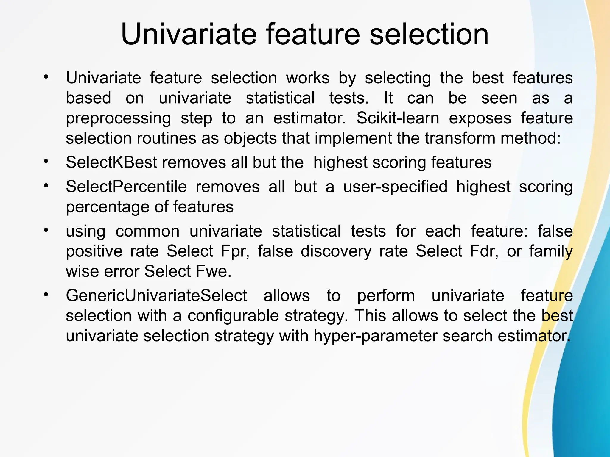 Univariate feature selection • Univariate feature selection works by selecting the best features based on univariate statistical tests. It can be seen as a preprocessing step to an estimator. Scikit-learn exposes feature selection routines as objects that implement the transform method: • SelectKBest removes all but the highest scoring features • SelectPercentile removes all but a user-specified highest scoring percentage of features • using common univariate statistical tests for each feature: false positive rate Select Fpr, false discovery rate Select Fdr, or family wise error Select Fwe. • GenericUnivariateSelect allows to perform univariate feature selection with a configurable strategy. This allows to select the best univariate selection strategy with hyper-parameter search estimator. 