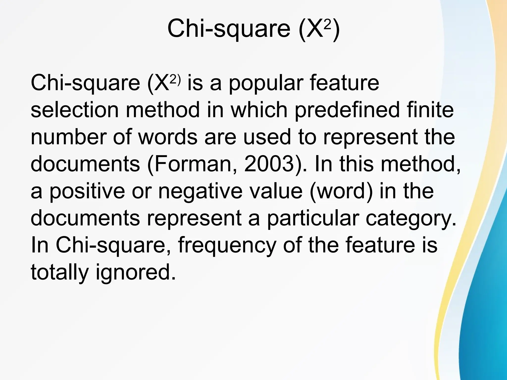 Chi-square (X2 ) Chi-square (X2) is a popular feature selection method in which predefined finite number of words are used to represent the documents (Forman, 2003). In this method, a positive or negative value (word) in the documents represent a particular category. In Chi-square, frequency of the feature is totally ignored. 