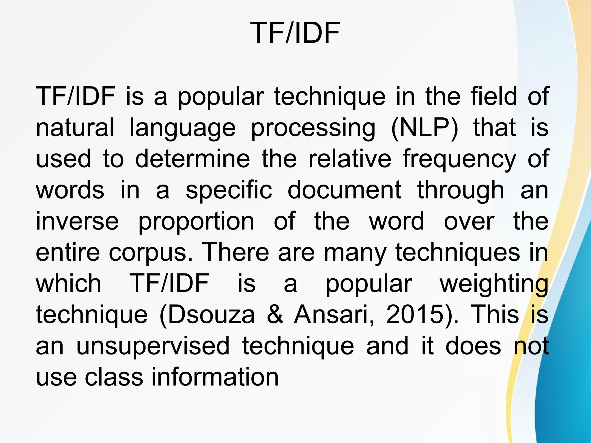 TF/IDF TF/IDF is a popular technique in the field of natural language processing (NLP) that is used to determine the relative frequency of words in a specific document through an inverse proportion of the word over the entire corpus. There are many techniques in which TF/IDF is a popular weighting technique (Dsouza & Ansari, 2015). This is an unsupervised technique and it does not use class information 