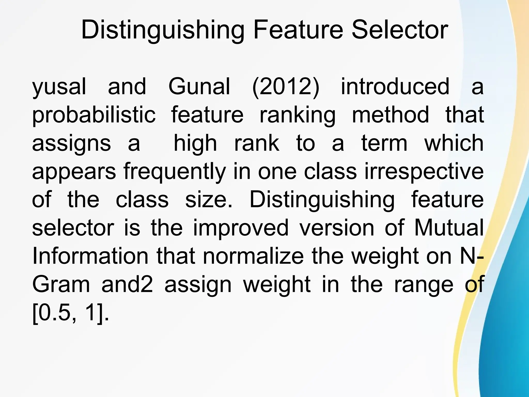 Distinguishing Feature Selector yusal and Gunal (2012) introduced a probabilistic feature ranking method that assigns a high rank to a term which appears frequently in one class irrespective of the class size. Distinguishing feature selector is the improved version of Mutual Information that normalize the weight on N- Gram and2 assign weight in the range of [0.5, 1]. 