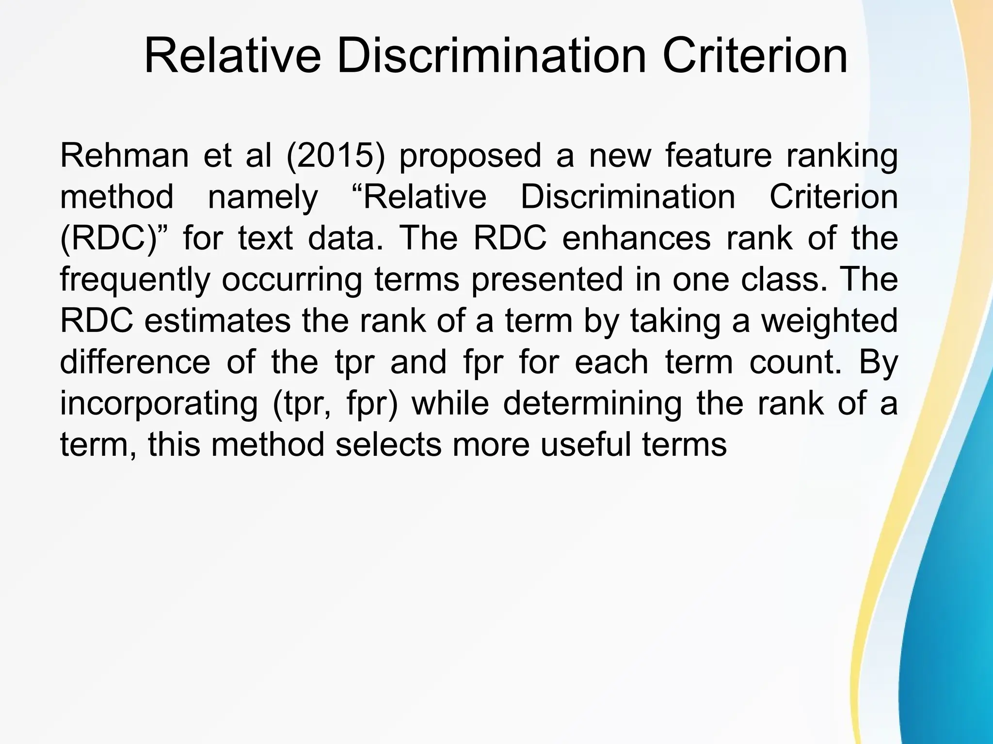 Relative Discrimination Criterion Rehman et al (2015) proposed a new feature ranking method namely “Relative Discrimination Criterion (RDC)” for text data. The RDC enhances rank of the frequently occurring terms presented in one class. The RDC estimates the rank of a term by taking a weighted difference of the tpr and fpr for each term count. By incorporating (tpr, fpr) while determining the rank of a term, this method selects more useful terms 