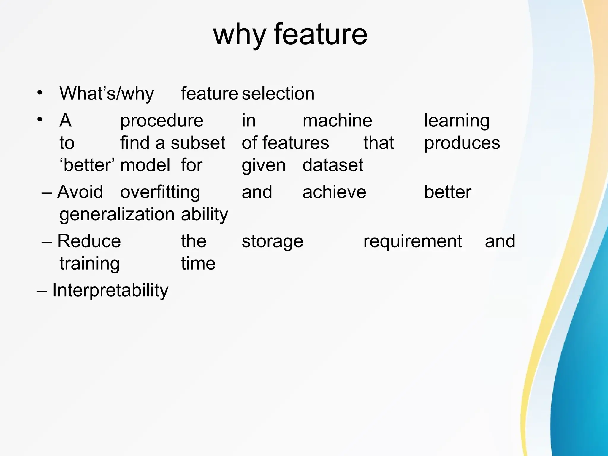 why feature • What’s/why feature selection • A procedure in machine learning to find a subset of features that produces ‘better’ model for given dataset – Avoid overfitting and achieve better generalization ability – Reduce the storage requirement and training time – Interpretability 