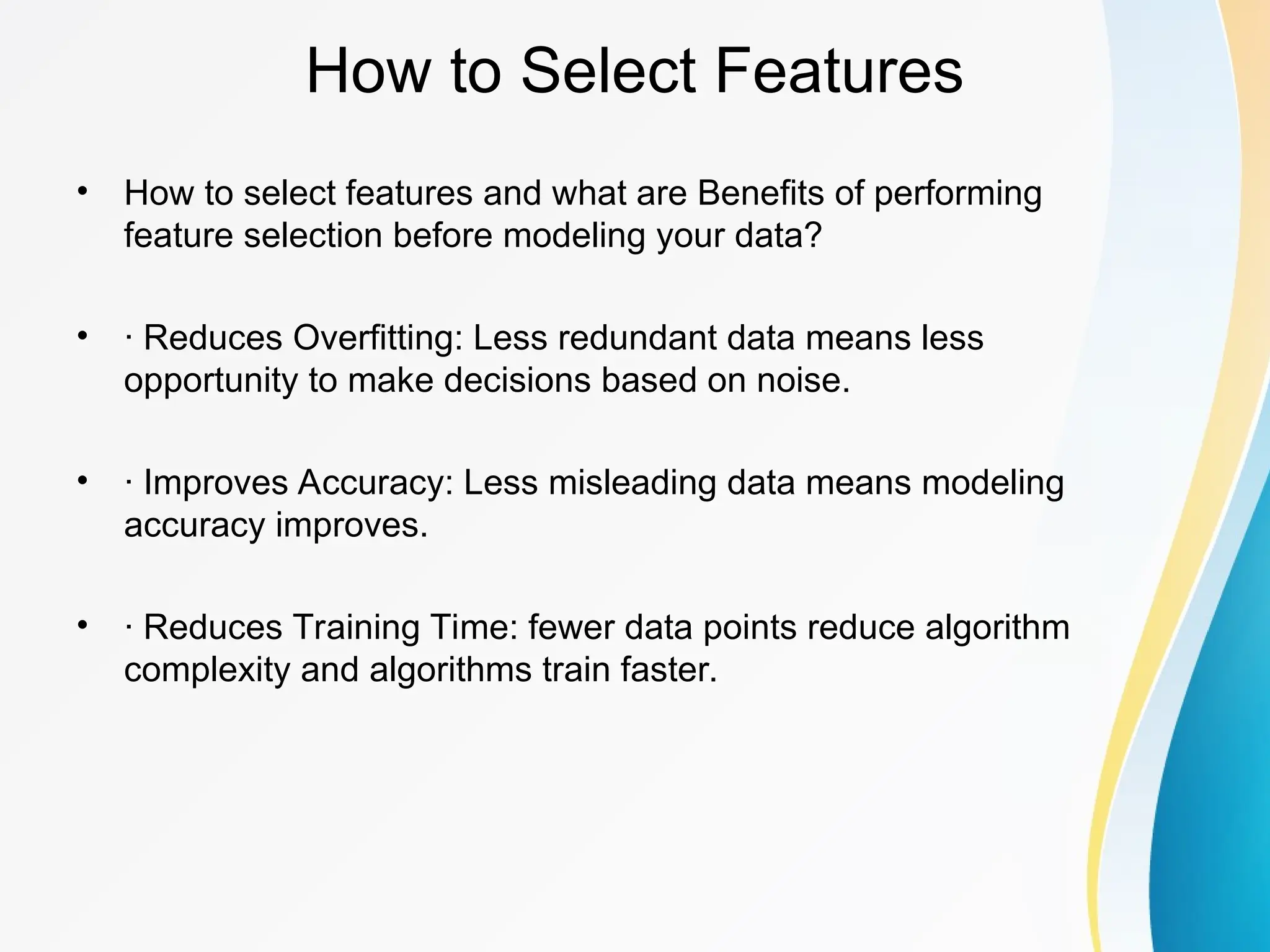 How to Select Features • How to select features and what are Benefits of performing feature selection before modeling your data? • · Reduces Overfitting: Less redundant data means less opportunity to make decisions based on noise. • · Improves Accuracy: Less misleading data means modeling accuracy improves. • · Reduces Training Time: fewer data points reduce algorithm complexity and algorithms train faster. 