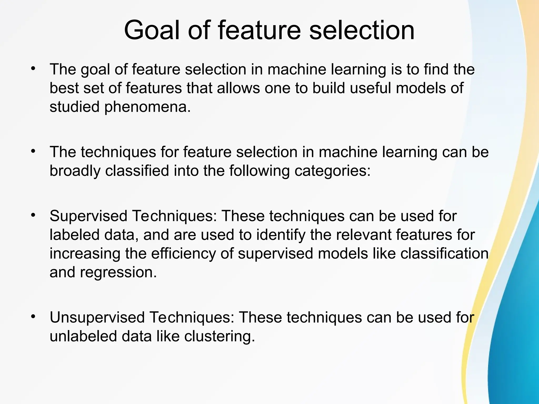 Goal of feature selection • The goal of feature selection in machine learning is to find the best set of features that allows one to build useful models of studied phenomena. • The techniques for feature selection in machine learning can be broadly classified into the following categories: • Supervised Techniques: These techniques can be used for labeled data, and are used to identify the relevant features for increasing the efficiency of supervised models like classification and regression. • Unsupervised Techniques: These techniques can be used for unlabeled data like clustering. 