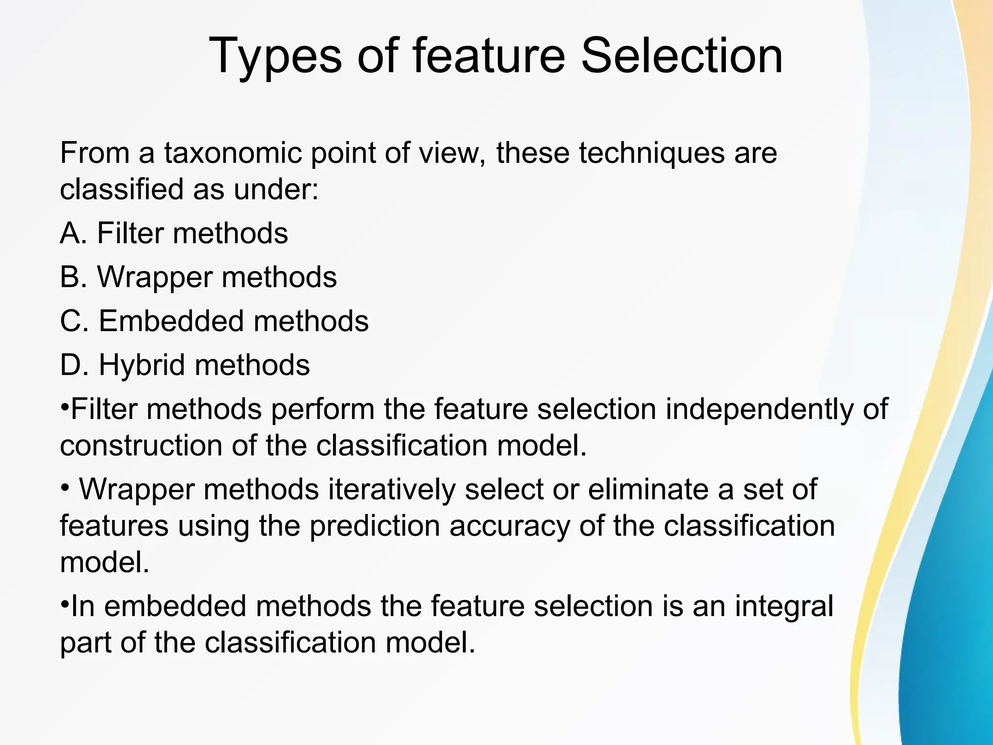 Types of feature Selection From a taxonomic point of view, these techniques are classified as under: A. Filter methods B. Wrapper methods C. Embedded methods D. Hybrid methods •Filter methods perform the feature selection independently of construction of the classification model. • Wrapper methods iteratively select or eliminate a set of features using the prediction accuracy of the classification model. •In embedded methods the feature selection is an integral part of the classification model. 