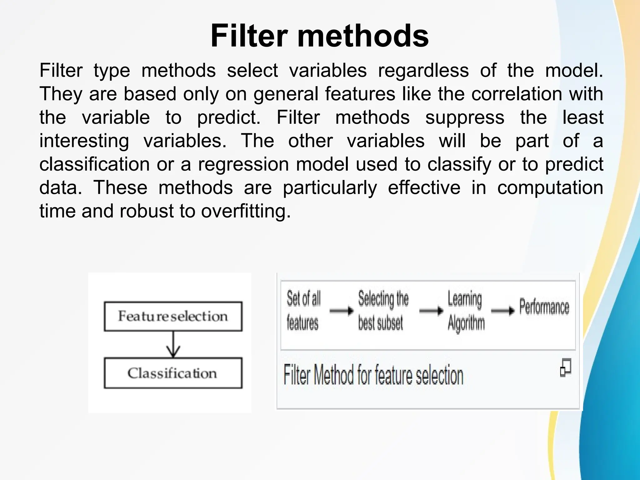 Filter methods Filter type methods select variables regardless of the model. They are based only on general features like the correlation with the variable to predict. Filter methods suppress the least interesting variables. The other variables will be part of a classification or a regression model used to classify or to predict data. These methods are particularly effective in computation time and robust to overfitting. 