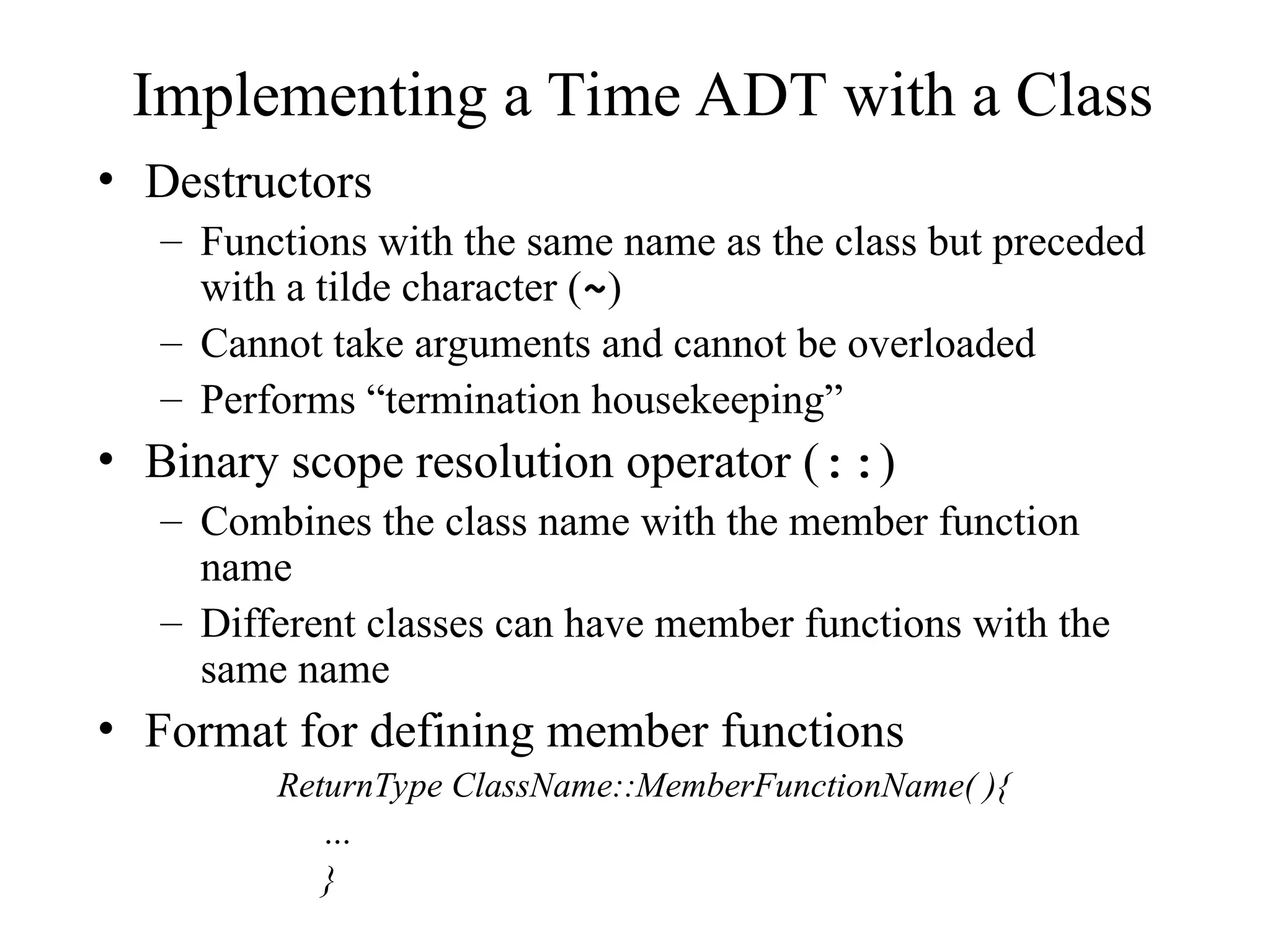 Implementing a Time ADT with a Class
• Destructors
– Functions with the same name as the class but preceded
with a tilde character (~)
– Cannot take arguments and cannot be overloaded
– Performs “termination housekeeping”
• Binary scope resolution operator (::)
– Combines the class name with the member function
name
– Different classes can have member functions with the
same name
• Format for defining member functions
ReturnType ClassName::MemberFunctionName( ){
…
}
 