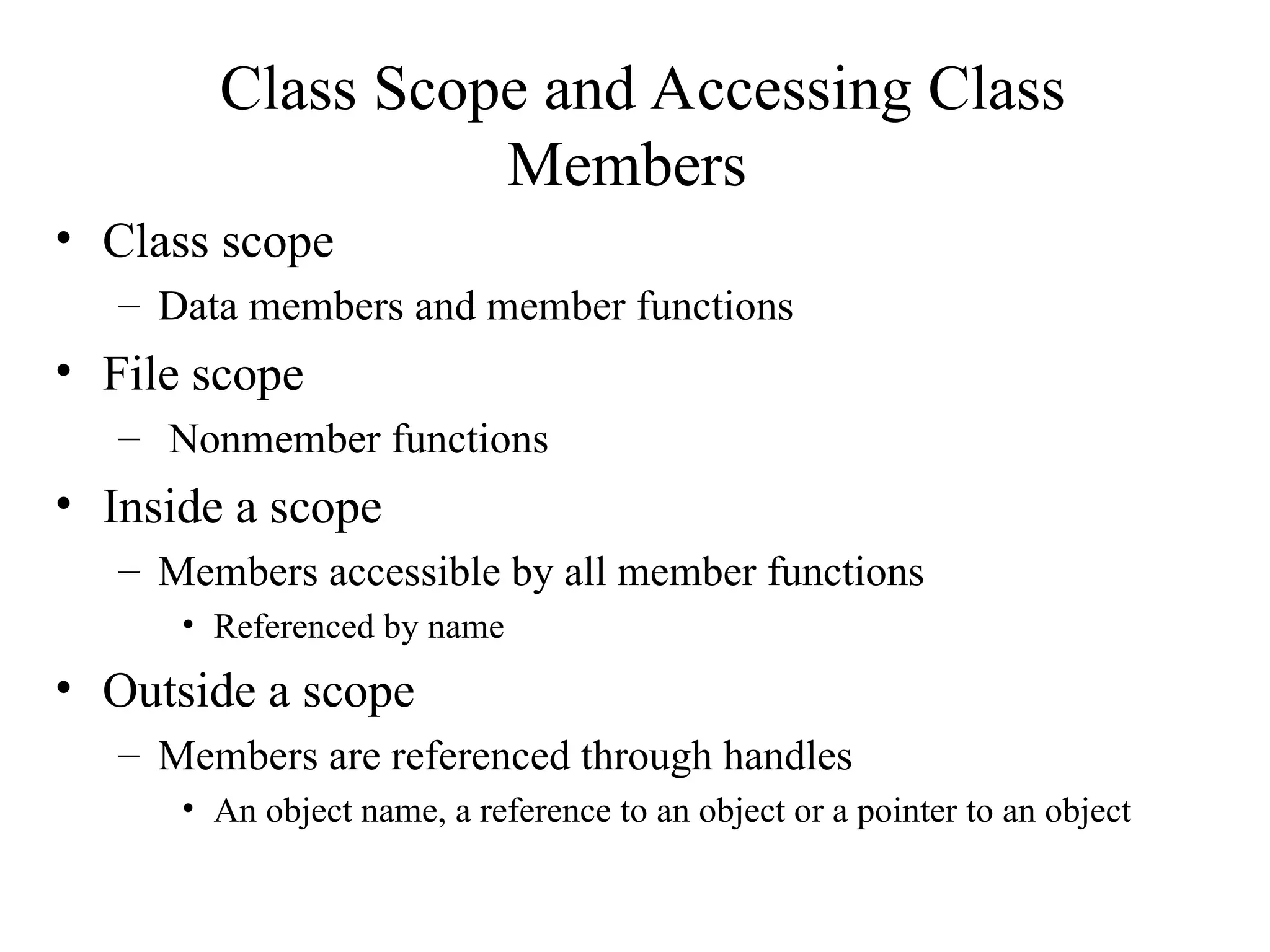 Class Scope and Accessing Class
Members
• Class scope
– Data members and member functions
• File scope
– Nonmember functions
• Inside a scope
– Members accessible by all member functions
• Referenced by name
• Outside a scope
– Members are referenced through handles
• An object name, a reference to an object or a pointer to an object
 