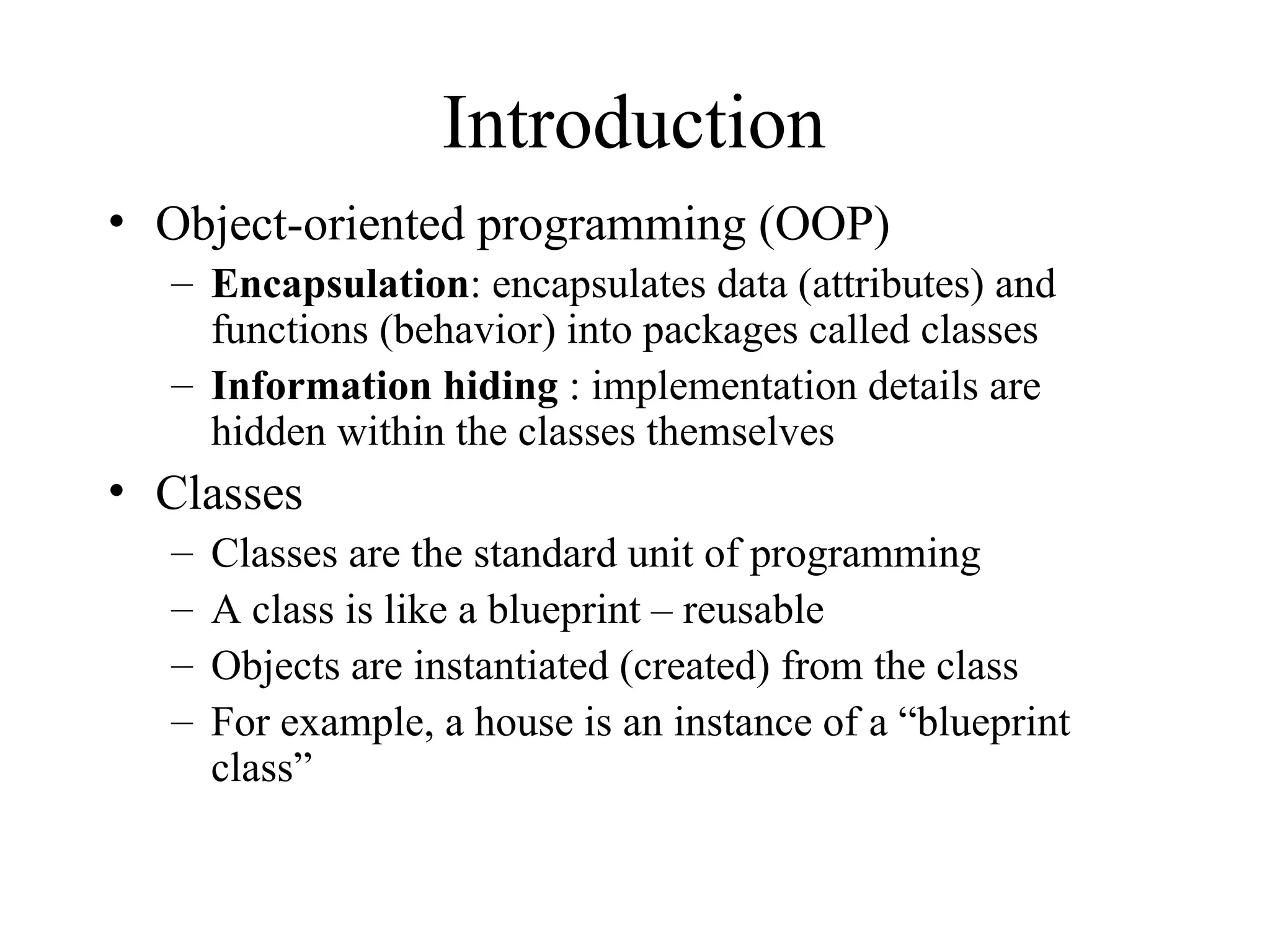Introduction
• Object-oriented programming (OOP)
– Encapsulation: encapsulates data (attributes) and
functions (behavior) into packages called classes
– Information hiding : implementation details are
hidden within the classes themselves
• Classes
– Classes are the standard unit of programming
– A class is like a blueprint – reusable
– Objects are instantiated (created) from the class
– For example, a house is an instance of a “blueprint
class”
 