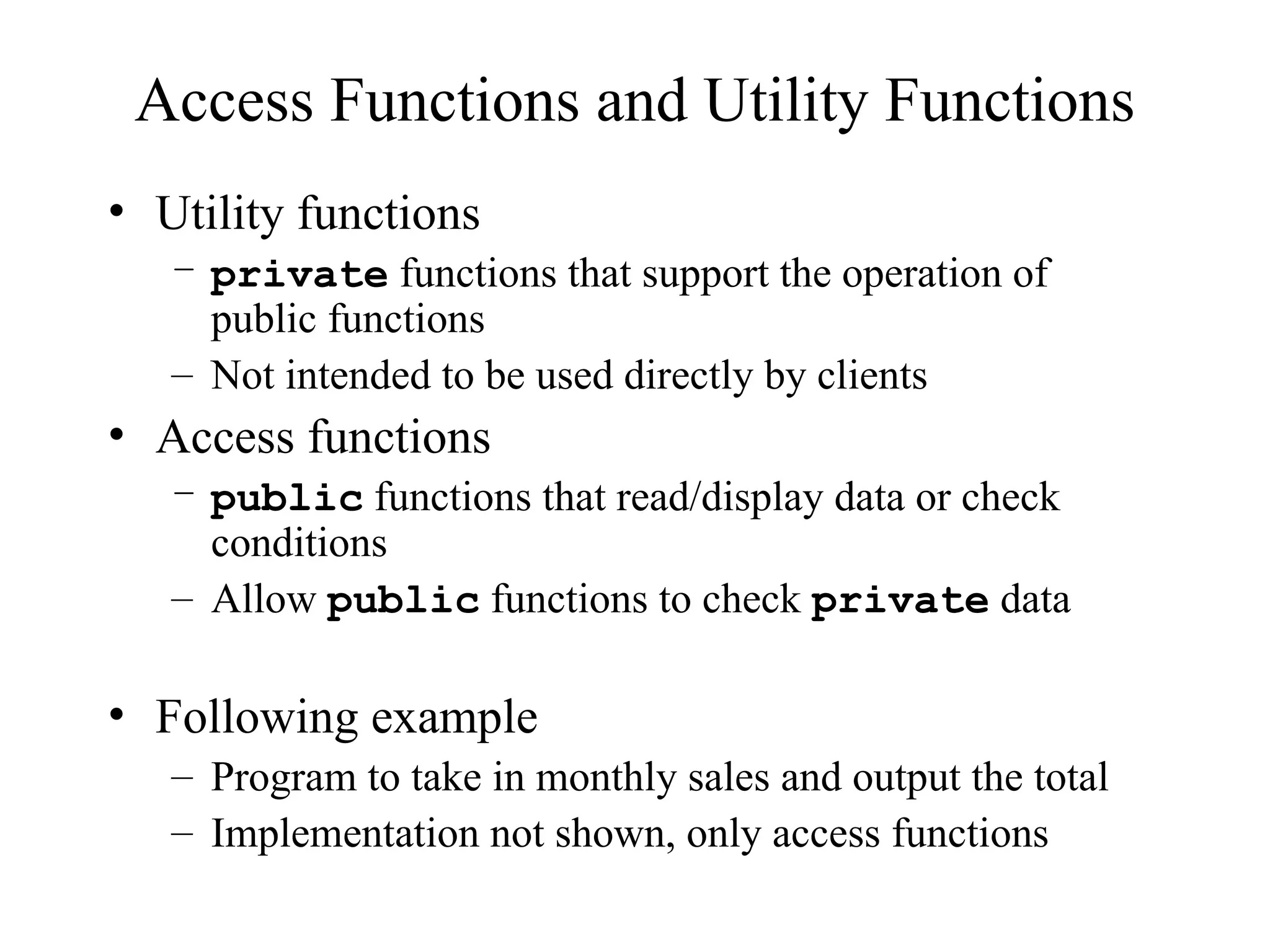 Access Functions and Utility Functions
• Utility functions
– private functions that support the operation of
public functions
– Not intended to be used directly by clients
• Access functions
– public functions that read/display data or check
conditions
– Allow public functions to check private data
• Following example
– Program to take in monthly sales and output the total
– Implementation not shown, only access functions
 