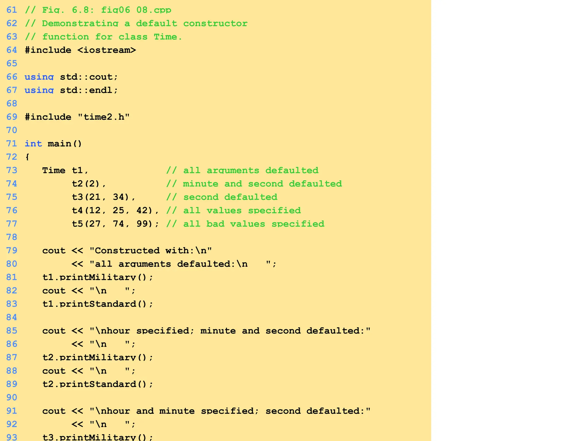 61 // Fig. 6.8: fig06_08.cpp
62 // Demonstrating a default constructor
63 // function for class Time.
64 #include <iostream>
65
66 using std::cout;
67 using std::endl;
68
69 #include "time2.h"
70
71 int main()
72 {
73 Time t1, // all arguments defaulted
74 t2(2), // minute and second defaulted
75 t3(21, 34), // second defaulted
76 t4(12, 25, 42), // all values specified
77 t5(27, 74, 99); // all bad values specified
78
79 cout << "Constructed with:n"
80 << "all arguments defaulted:n ";
81 t1.printMilitary();
82 cout << "n ";
83 t1.printStandard();
84
85 cout << "nhour specified; minute and second defaulted:"
86 << "n ";
87 t2.printMilitary();
88 cout << "n ";
89 t2.printStandard();
90
91 cout << "nhour and minute specified; second defaulted:"
92 << "n ";
93 t3.printMilitary();
 