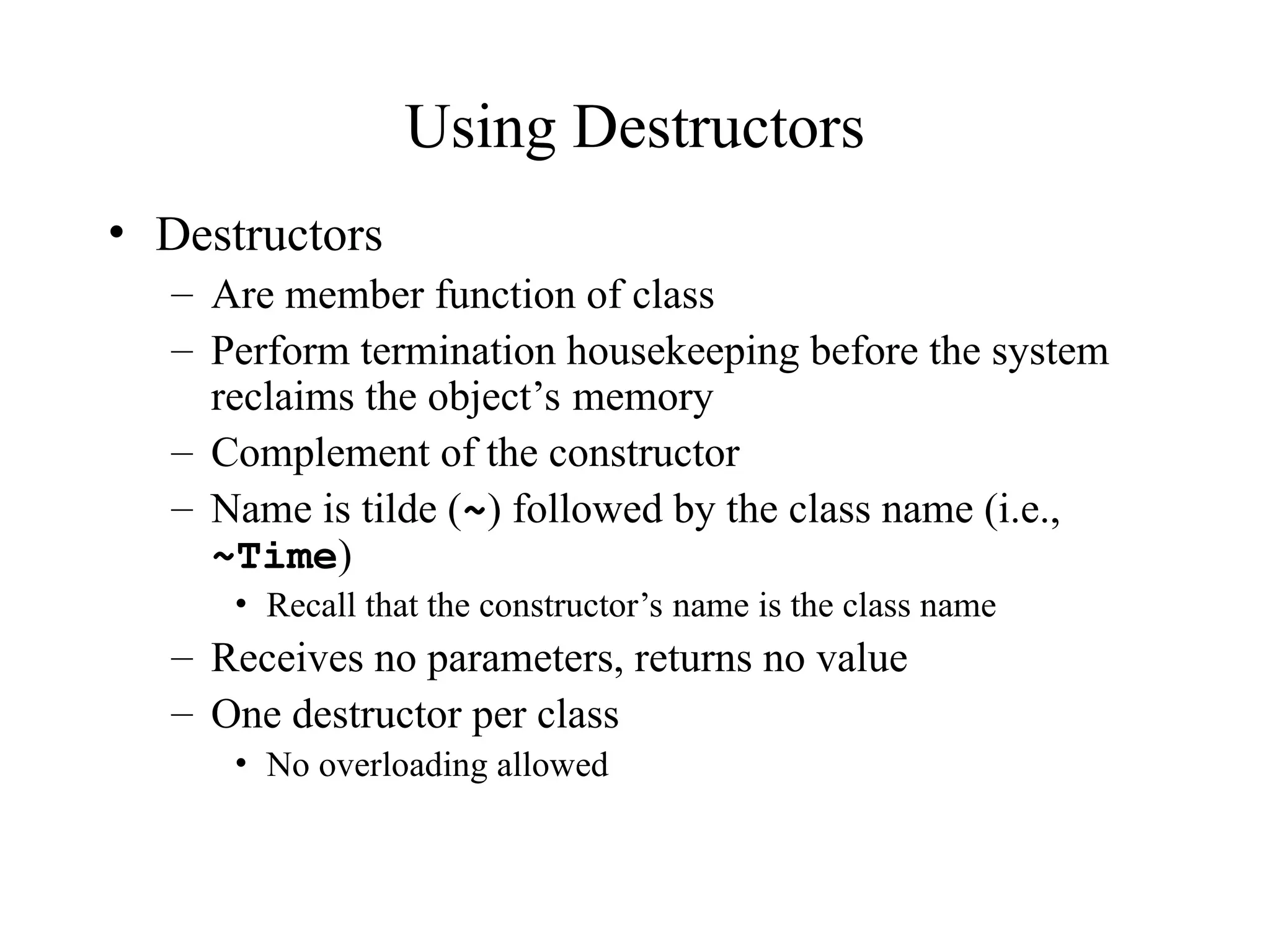 Using Destructors
• Destructors
– Are member function of class
– Perform termination housekeeping before the system
reclaims the object’s memory
– Complement of the constructor
– Name is tilde (~) followed by the class name (i.e.,
~Time)
• Recall that the constructor’s name is the class name
– Receives no parameters, returns no value
– One destructor per class
• No overloading allowed
 