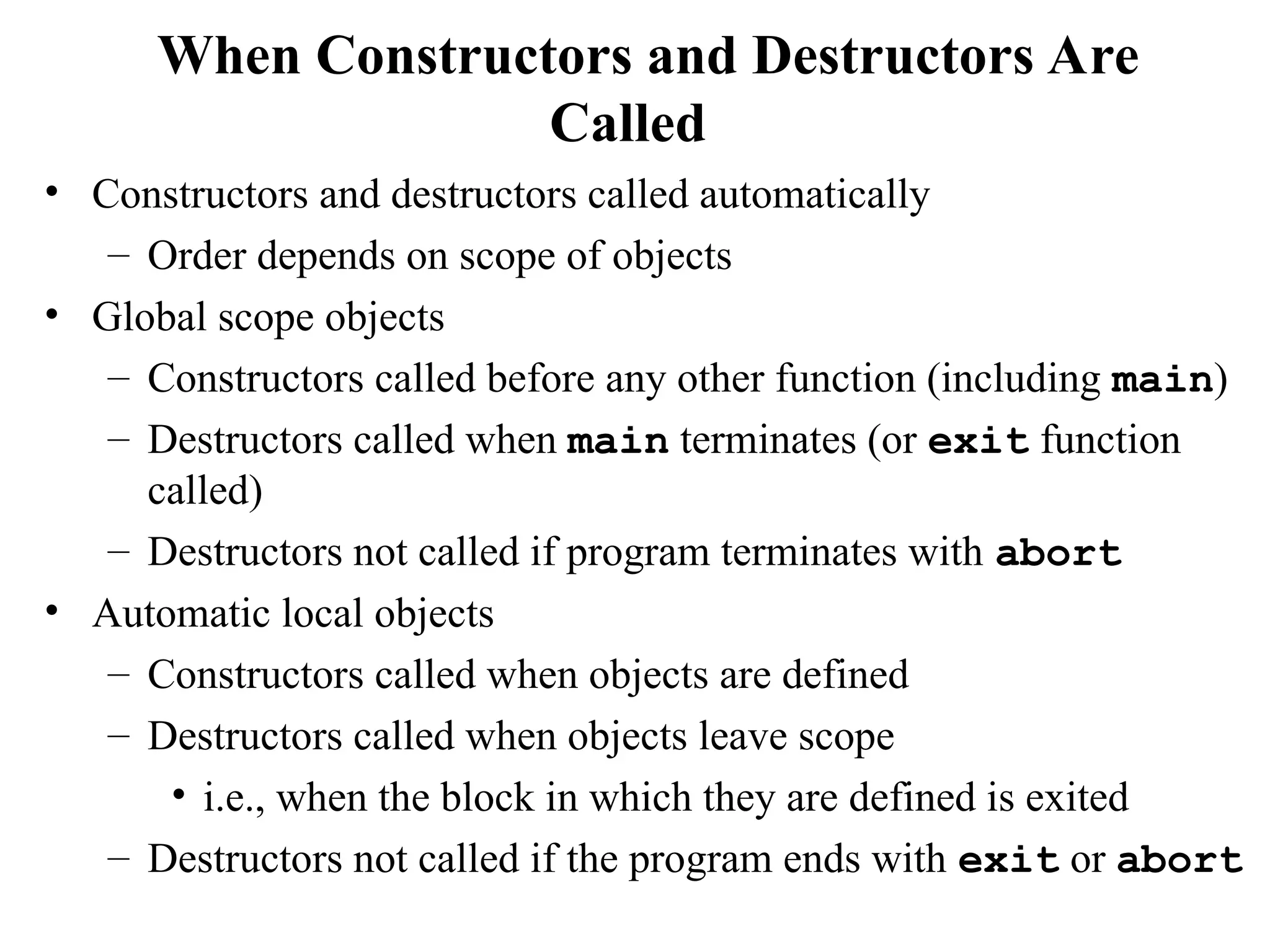 When Constructors and Destructors Are
Called
• Constructors and destructors called automatically
– Order depends on scope of objects
• Global scope objects
– Constructors called before any other function (including main)
– Destructors called when main terminates (or exit function
called)
– Destructors not called if program terminates with abort
• Automatic local objects
– Constructors called when objects are defined
– Destructors called when objects leave scope
• i.e., when the block in which they are defined is exited
– Destructors not called if the program ends with exit or abort
 