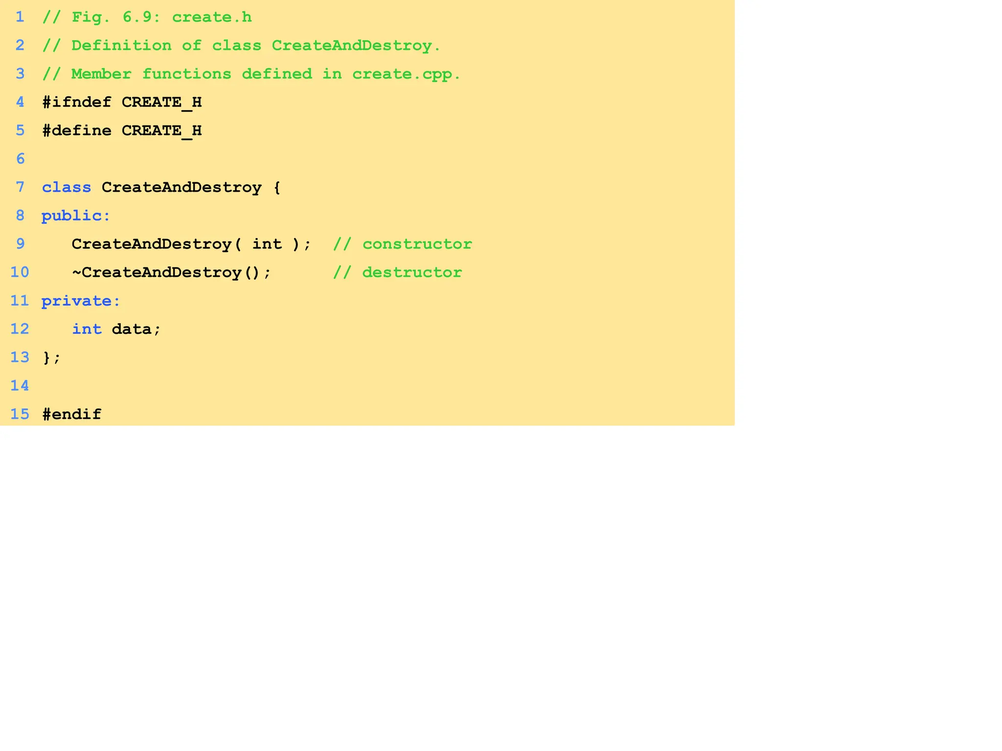 1 // Fig. 6.9: create.h
2 // Definition of class CreateAndDestroy.
3 // Member functions defined in create.cpp.
4 #ifndef CREATE_H
5 #define CREATE_H
6
7 class CreateAndDestroy {
8 public:
9 CreateAndDestroy( int ); // constructor
10 ~CreateAndDestroy(); // destructor
11 private:
12 int data;
13 };
14
15 #endif
 