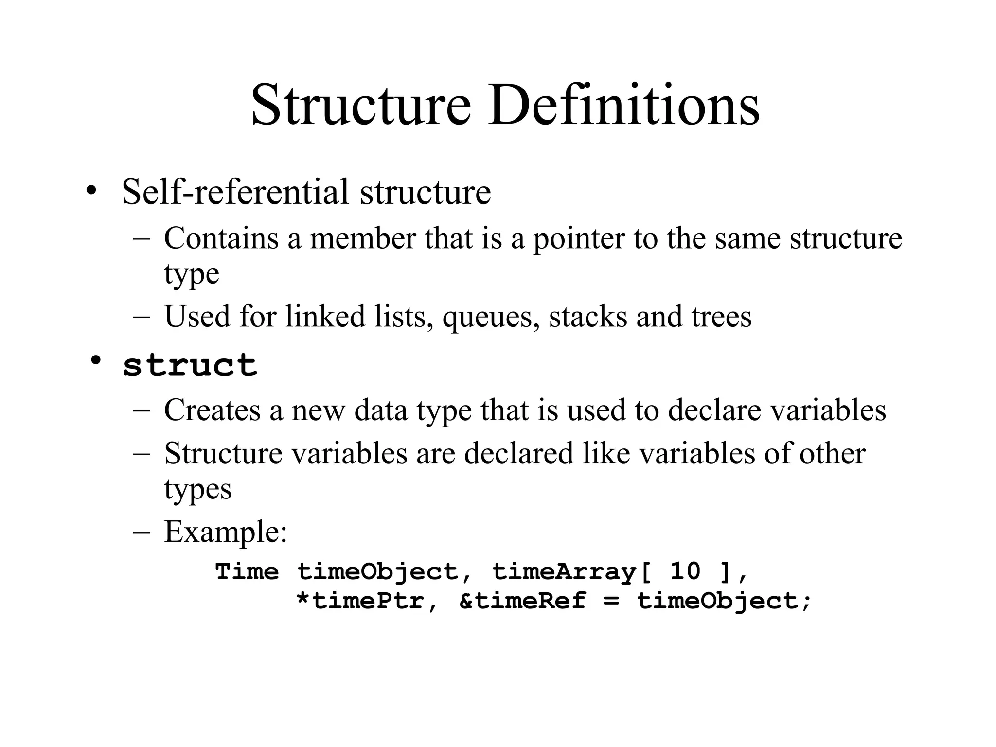 Structure Definitions
• Self-referential structure
– Contains a member that is a pointer to the same structure
type
– Used for linked lists, queues, stacks and trees
• struct
– Creates a new data type that is used to declare variables
– Structure variables are declared like variables of other
types
– Example:
Time timeObject, timeArray[ 10 ],
*timePtr, &timeRef = timeObject;
 