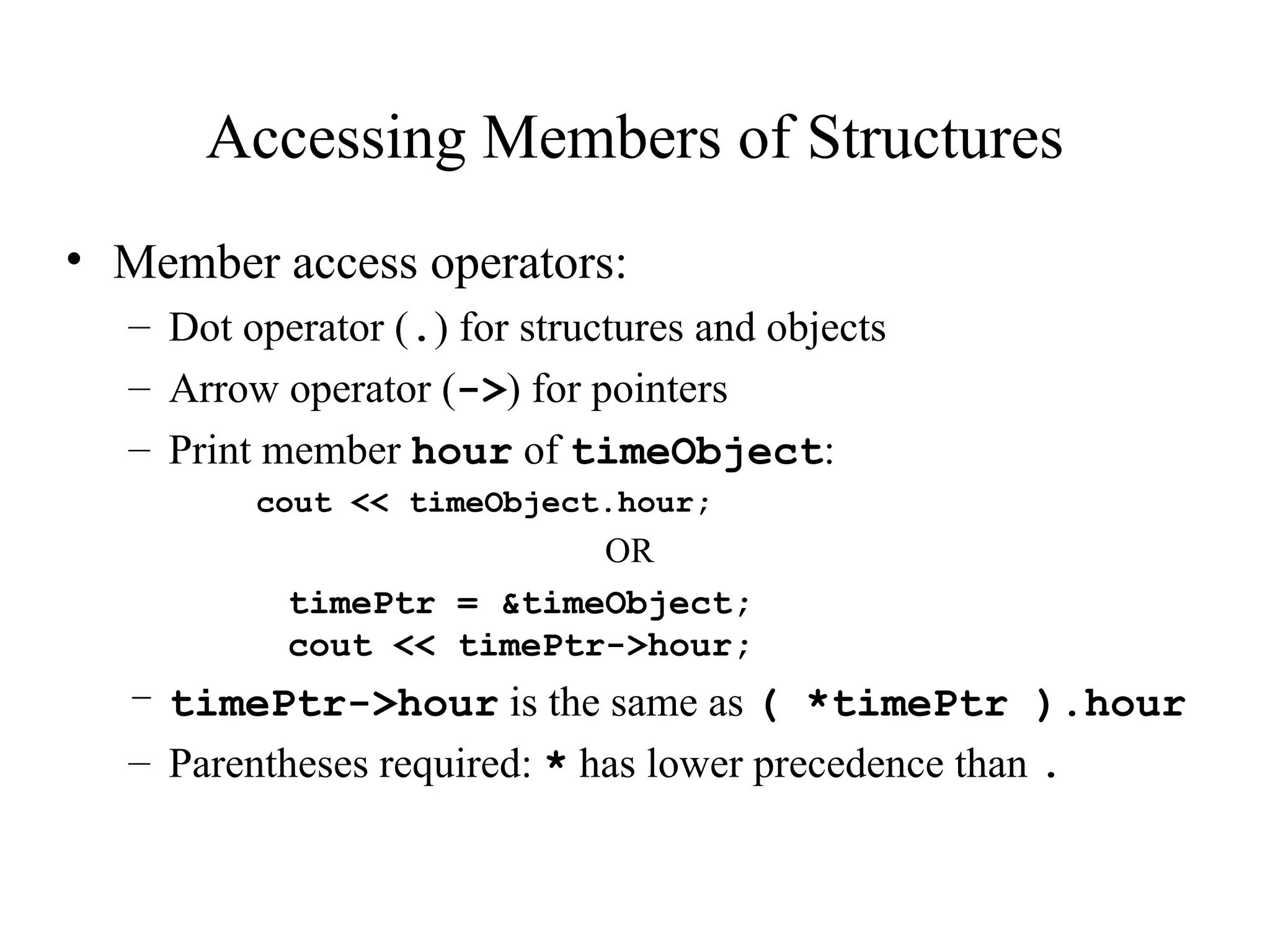 Accessing Members of Structures
• Member access operators:
– Dot operator (.) for structures and objects
– Arrow operator (->) for pointers
– Print member hour of timeObject:
cout << timeObject.hour;
OR
timePtr = &timeObject;
cout << timePtr->hour;
– timePtr->hour is the same as ( *timePtr ).hour
– Parentheses required: * has lower precedence than .
 