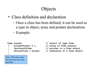Objects
• Class definition and declaration
– Once a class has been defined, it can be used as
a type in object, array and pointer declarations
– Example:
Time sunset, // object of type Time
arrayOfTimes[ 5 ], // array of Time objects
*pointerToTime, // pointer to a Time object
&dinnerTime = sunset; // reference to a Time object
Note: The class name
becomes the new type
specifier.
 