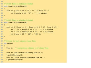 33
34 // Print Time in military format
35 void Time::printMilitary()
36 {
37 cout << ( hour < 10 ? "0" : "" ) << hour << ":"
38 << ( minute < 10 ? "0" : "" ) << minute;
39 }
40
41 // Print Time in standard format
42 void Time::printStandard()
43 {
44 cout << ( ( hour == 0 || hour == 12 ) ? 12 : hour % 12 )
45 << ":" << ( minute < 10 ? "0" : "" ) << minute
46 << ":" << ( second < 10 ? "0" : "" ) << second
47 << ( hour < 12 ? " AM" : " PM" );
48 }
49
50 // Driver to test simple class Time
51 int main()
52 {
53 Time t; // instantiate object t of class Time
54
55 cout << "The initial military time is ";
56 t.printMilitary();
57 cout << "nThe initial standard time is ";
58 t.printStandard();
59
 