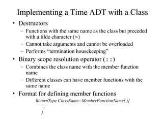 Implementing a Time ADT with a Class
• Destructors
– Functions with the same name as the class but preceded
with a tilde character (~)
– Cannot take arguments and cannot be overloaded
– Performs “termination housekeeping”
• Binary scope resolution operator (::)
– Combines the class name with the member function
name
– Different classes can have member functions with the
same name
• Format for defining member functions
ReturnType ClassName::MemberFunctionName( ){
…
}
 